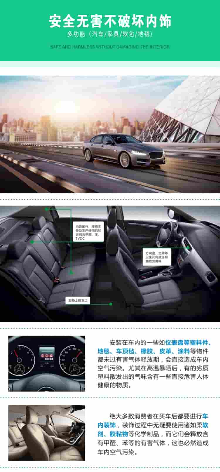 安全無(wú)害不破壞內(nèi)飾，多功能，汽車，家具，軟包，地毯內(nèi)飾配件，座椅本身及生產(chǎn)使用的粘合劑含甲醛、苯、TVOC，腳墊上的灰塵，方向盤、空調(diào)等衛(wèi)生死角滋生細(xì)菌散發(fā)臭味安裝在車內(nèi)的一些如儀表盤等塑料件、地毯、車頂氈、橡膠、皮革等物件都未過(guò)有害氣體釋放期，會(huì)直接造成車內(nèi)空氣污染，尤其在高溫暴曬后，有的劣質(zhì)塑料散發(fā)出的氣味含有一些直接危害人體健康的物質(zhì)絕大多數(shù)消費(fèi)者在買車后都要進(jìn)行車內(nèi)裝飾，裝飾過(guò)程中無(wú)疑要使用諸如柔軟劑、膠黏物等化學(xué)制品，二它們會(huì)釋放含有甲醛、苯等的有害氣體，這也必然造成車內(nèi)空氣污染