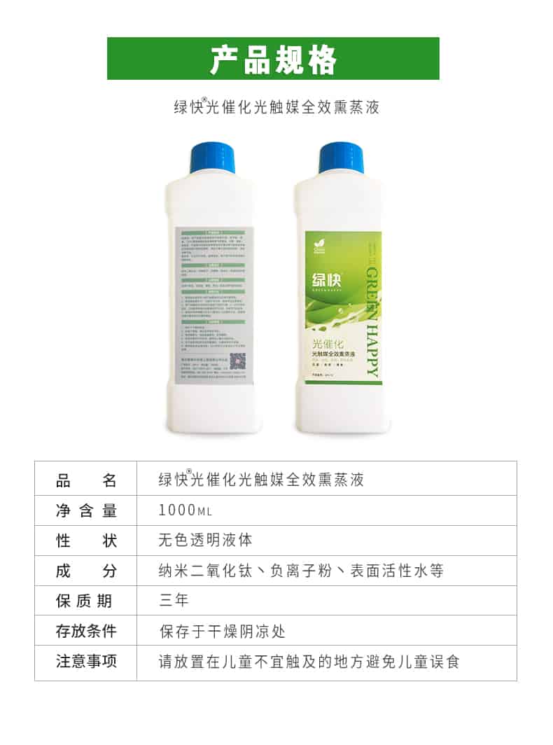產(chǎn)品規(guī)格，綠快光催化光觸媒全效熏蒸液，品名，綠快光催化光觸媒全效熏蒸液，凈含量，1000ML，性狀，無(wú)色透明液體，成分，納米二氧化鈦、負(fù)離子粉、表面活性水等，保質(zhì)期，三年，存放條件，保存于干燥陰涼處，注意事項(xiàng)，請(qǐng)放置在兒童不宜觸及的地方避免兒童誤食