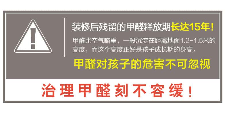 裝修后殘留的甲醛釋放期長(zhǎng)達(dá)15年！甲醛比空氣略重，一般沉淀在距離地面1.2-1.5米的高度，而這個(gè)高度正好是孩子成長(zhǎng)期的身高。甲醛對(duì)孩子的危害不可忽視，治理甲醛刻不容緩！