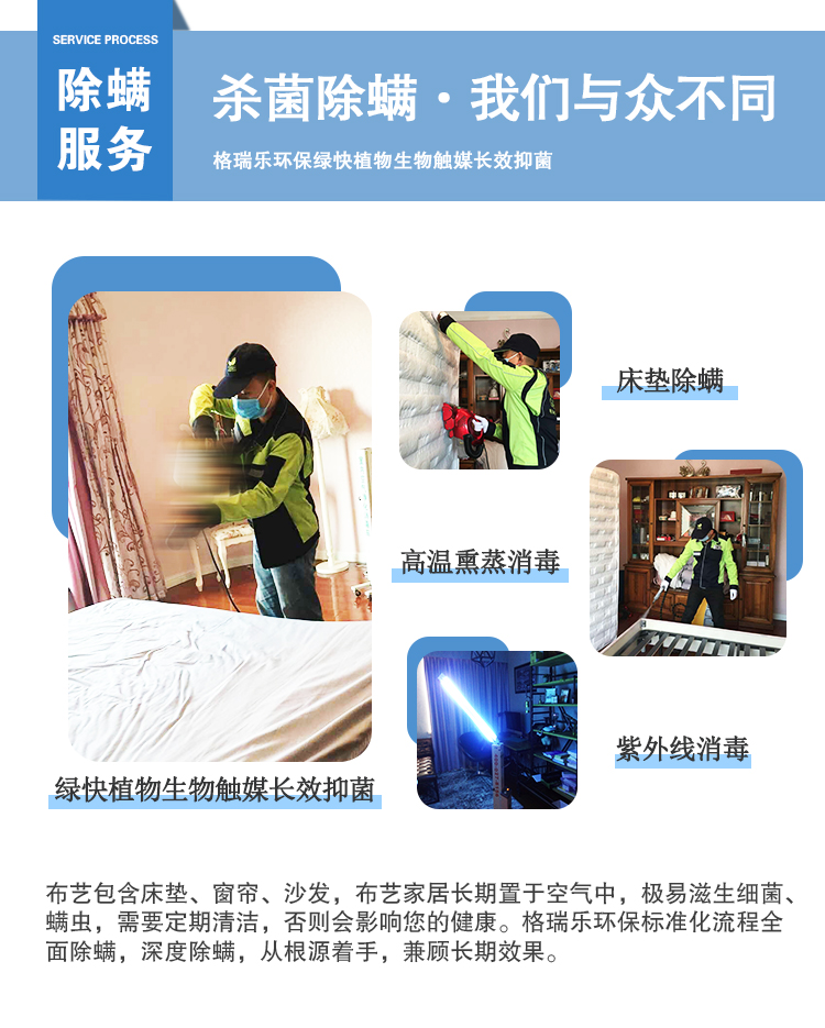 除螨服務(wù)，殺菌除螨·我們與眾不同，格瑞樂環(huán)保綠快植物生物觸媒長效抑菌，綠快植物生物觸媒長效抑菌，床墊除螨，高溫熏蒸消毒，紫外線消毒，布藝包含床墊、窗簾、沙發(fā)、布藝家居長期置于空氣中，極易滋生細菌、螨蟲，需要定期清潔，否則會影響您的健康。格瑞樂環(huán)保標(biāo)準(zhǔn)化流程全面除螨，深度除螨，從跟源著手，兼顧長期效果。