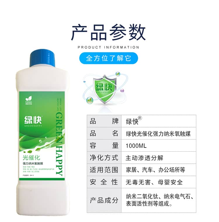 產(chǎn)品參數(shù)：全方位了解它  品牌：綠快 品名：綠快光催化強(qiáng)力納米氧觸媒  容量：1000ML 凈化方式：主動滲透分解  適用范圍：家具、汽車、辦公場所等 安全性：無毒無害、母嬰安全  產(chǎn)品成分：納米二氧化鈦、納米電氣石、表面活性劑等組成