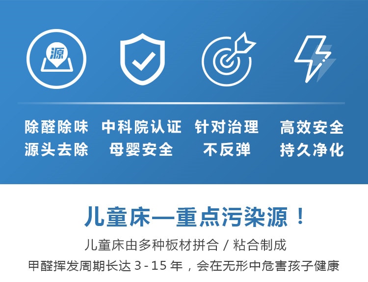 除醛除味，源頭去除，中科院認(rèn)證，母嬰安全，針對治理不反彈，高效安全持久凈化，兒童床重點(diǎn)污染源，兒童床有多種板材拼合制成，甲醛周期長達(dá)15年，會在無形中危害孩子健康